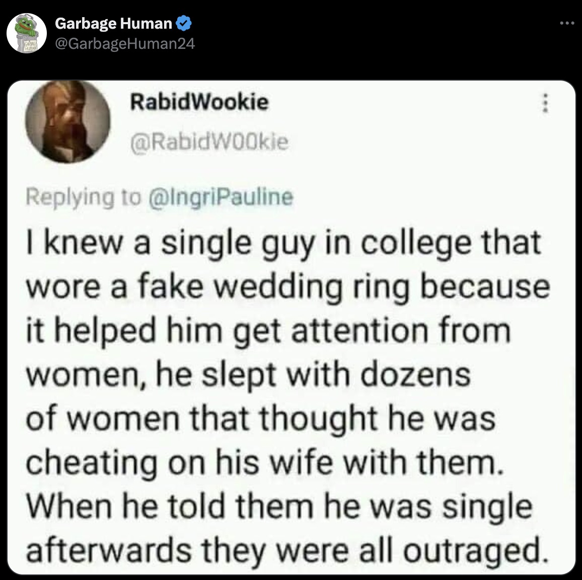 screenshot - Garbage Human RabidWookie I knew a single guy in college that wore a fake wedding ring because it helped him get attention from women, he slept with dozens of women that thought he was cheating on his wife with them. When he told them he was 